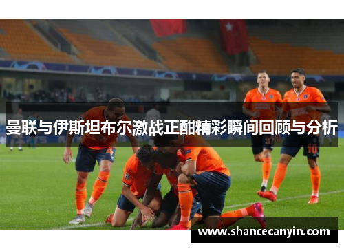 曼联与伊斯坦布尔激战正酣精彩瞬间回顾与分析